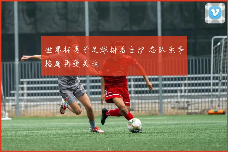 世界杯男子足球排名出炉 各队竞争格局再受关注