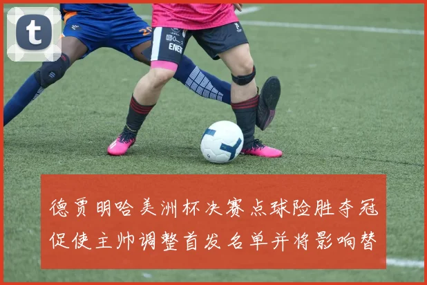 德贾明哈美洲杯决赛点球险胜夺冠促使主帅调整首发名单并将影响替补轮换