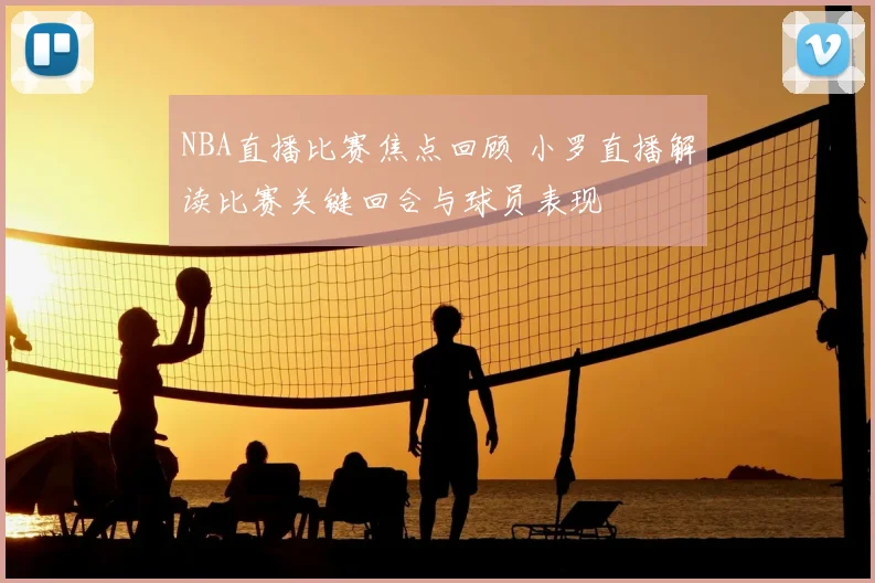 NBA直播比赛焦点回顾 小罗直播解读比赛关键回合与球员表现