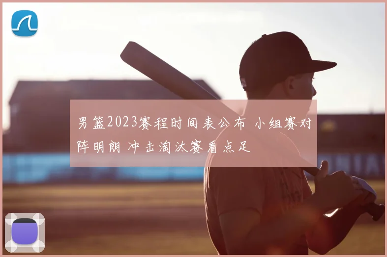男篮2023赛程时间表公布 小组赛对阵明朗 冲击淘汰赛看点足