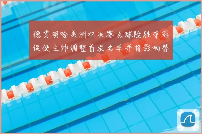 德贾明哈美洲杯决赛点球险胜夺冠促使主帅调整首发名单并将影响替补轮换