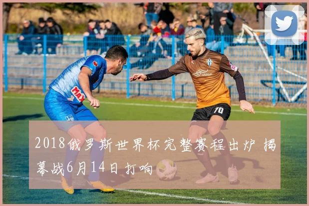 2018俄罗斯世界杯完整赛程出炉 揭幕战6月14日打响