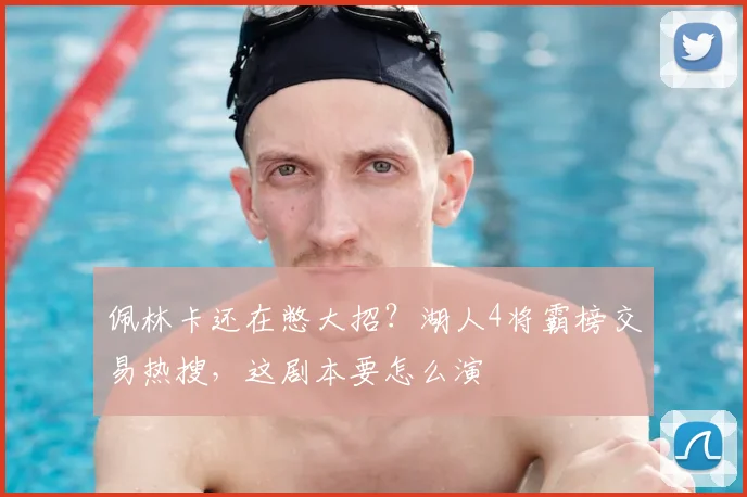 佩林卡还在憋大招？湖人4将霸榜交易热搜，这剧本要怎么演