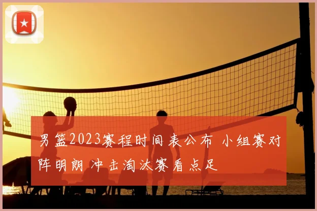 男篮2023赛程时间表公布 小组赛对阵明朗 冲击淘汰赛看点足