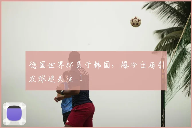 德国世界杯负于韩国，爆冷出局引发球迷关注_1