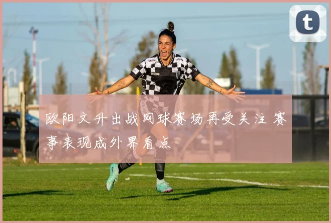 欧阳文升出战网球赛场再受关注 赛事表现成外界看点