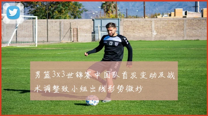 男篮3x3世锦赛中国队首发变动及战术调整致小组出线形势微妙