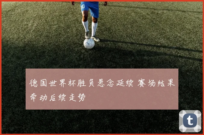 德国世界杯胜负悬念延续 赛场结果牵动后续走势
