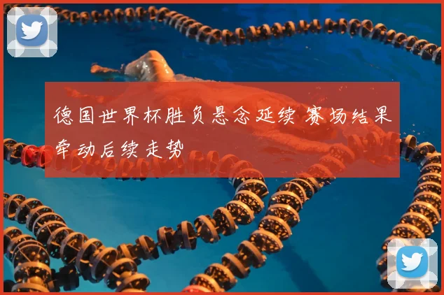 德国世界杯胜负悬念延续 赛场结果牵动后续走势