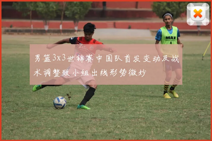 男篮3x3世锦赛中国队首发变动及战术调整致小组出线形势微妙