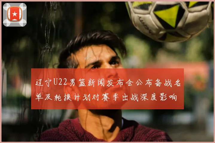 辽宁U22男篮新闻发布会公布备战名单及轮换计划对赛季出战深度影响