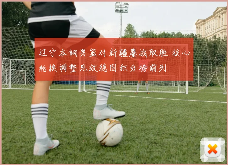 辽宁本钢男篮对新疆鏖战取胜 核心轮换调整见效稳固积分榜前列