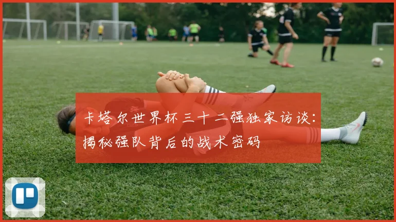 卡塔尔世界杯三十二强独家访谈：揭秘强队背后的战术密码