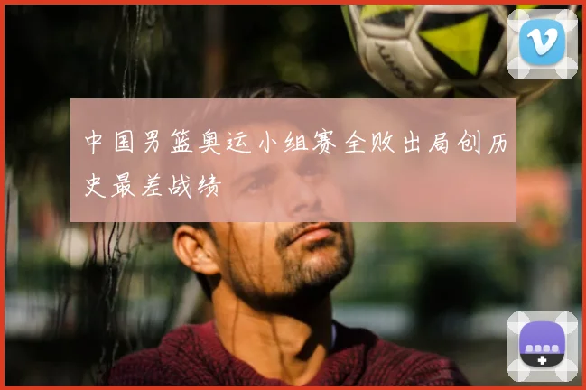 中国男篮奥运小组赛全败出局创历史最差战绩