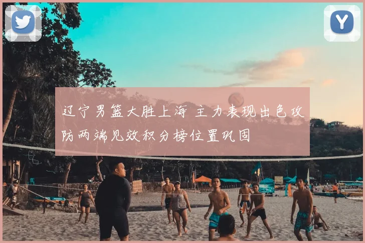 辽宁男篮大胜上海 主力表现出色攻防两端见效积分榜位置巩固
