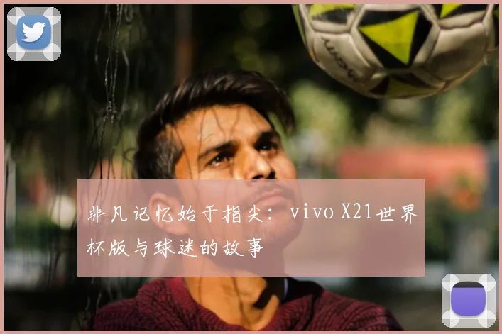 非凡记忆始于指尖：vivo X21世界杯版与球迷的故事