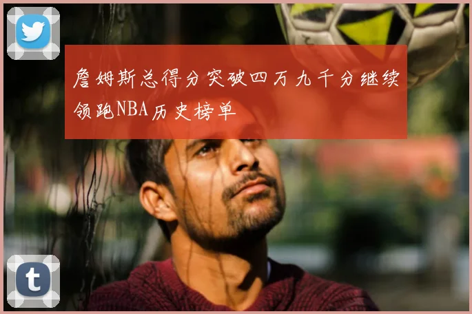 詹姆斯总得分突破四万九千分继续领跑NBA历史榜单