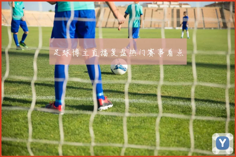 足球博主直播复盘热门赛事看点