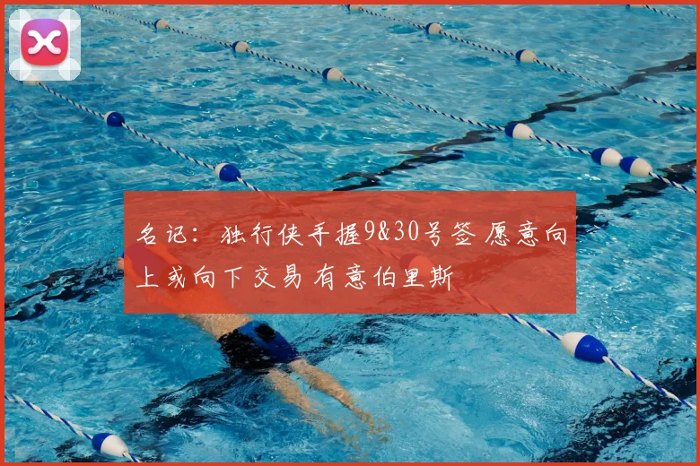 名记：独行侠手握9&30号签 愿意向上或向下交易 有意伯里斯