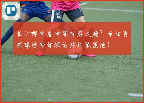 长沙哪里看世界杯最过瘾？专访资深球迷带你探访热门聚集地！