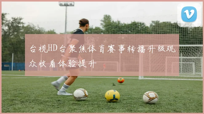 台视HD台聚焦体育赛事转播升级观众收看体验提升