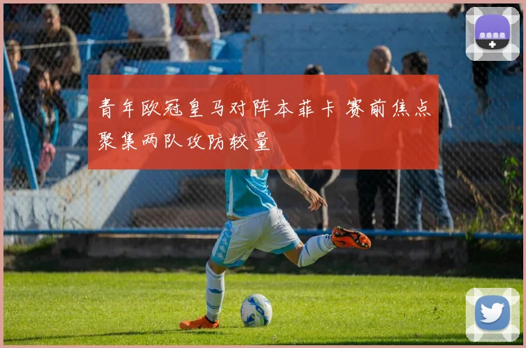 青年欧冠皇马对阵本菲卡 赛前焦点聚集两队攻防较量