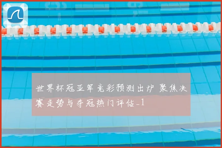 世界杯冠亚军竞彩预测出炉 聚焦决赛走势与夺冠热门评估_1