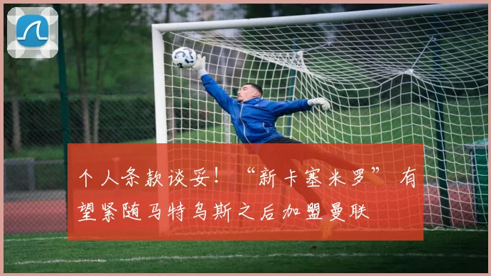 个人条款谈妥！“新卡塞米罗” 有望紧随马特乌斯之后加盟曼联