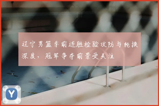 辽宁男篮季前连胜检验攻防与轮换深度,冠军争夺前景受关注