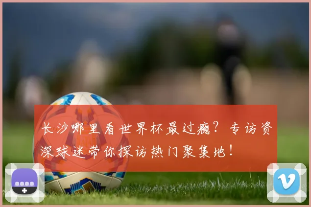 长沙哪里看世界杯最过瘾？专访资深球迷带你探访热门聚集地！
