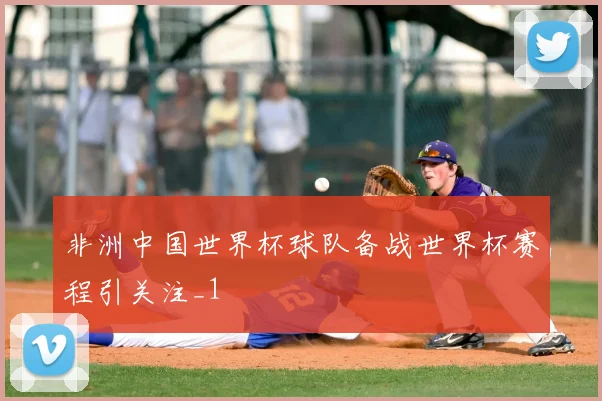 非洲中国世界杯球队备战世界杯赛程引关注_1