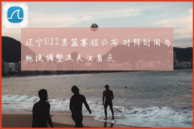 辽宁U22男篮赛程公布 对阵时间与轮换调整及关注看点