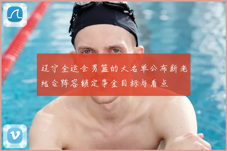 辽宁全运会男篮的大名单公布新老结合阵容锁定争金目标与看点