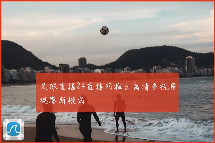 足球直播24直播网推出高清多视角观赛新模式