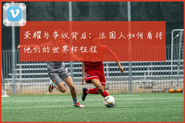 荣耀与争议背后：法国人如何看待他们的世界杯征程