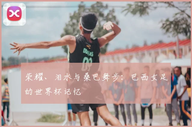 荣耀、泪水与桑巴舞步:巴西女足的世界杯记忆