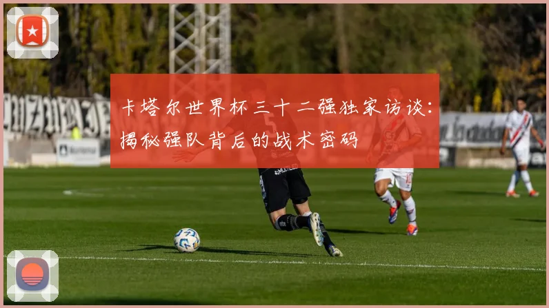卡塔尔世界杯三十二强独家访谈：揭秘强队背后的战术密码