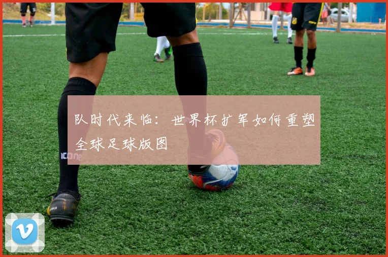 队时代来临:世界杯扩军如何重塑全球足球版图