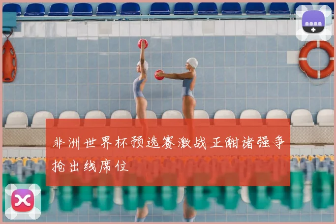 非洲世界杯预选赛激战正酣诸强争抢出线席位