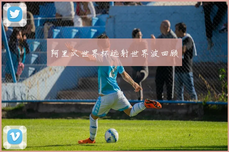 阿里汉世界杯远射世界波回顾