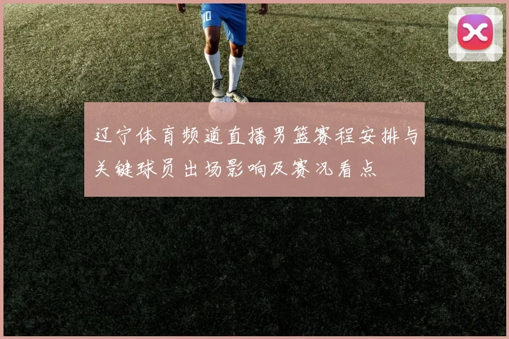 辽宁体育频道直播男篮赛程安排与关键球员出场影响及赛况看点