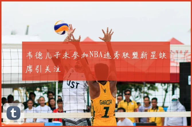 韦德儿子未参加NBA选秀联盟新星缺席引关注
