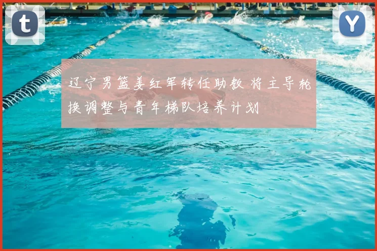 辽宁男篮姜红军转任助教 将主导轮换调整与青年梯队培养计划
