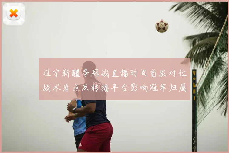 辽宁新疆争冠战直播时间首发对位战术看点及转播平台影响冠军归属