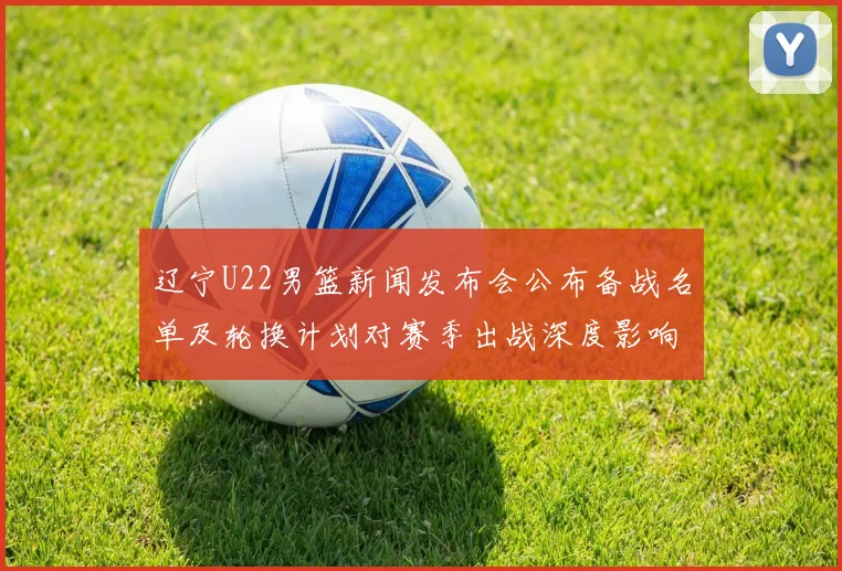 辽宁U22男篮新闻发布会公布备战名单及轮换计划对赛季出战深度影响