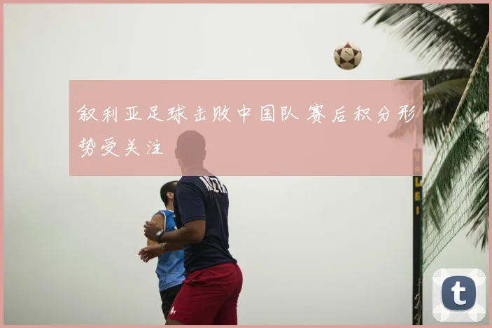 叙利亚足球击败中国队 赛后积分形势受关注