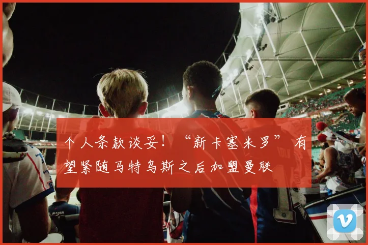 个人条款谈妥!“新卡塞米罗” 有望紧随马特乌斯之后加盟曼联