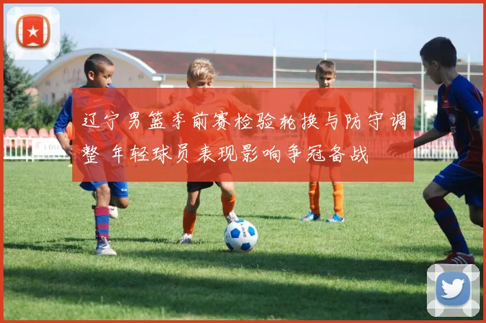 辽宁男篮季前赛检验轮换与防守调整 年轻球员表现影响争冠备战