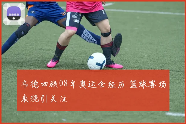 韦德回顾08年奥运会经历 篮球赛场表现引关注