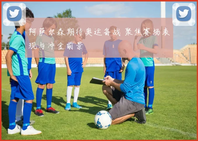 阿萨尔森期待奥运备战 聚焦赛场表现与冲金前景